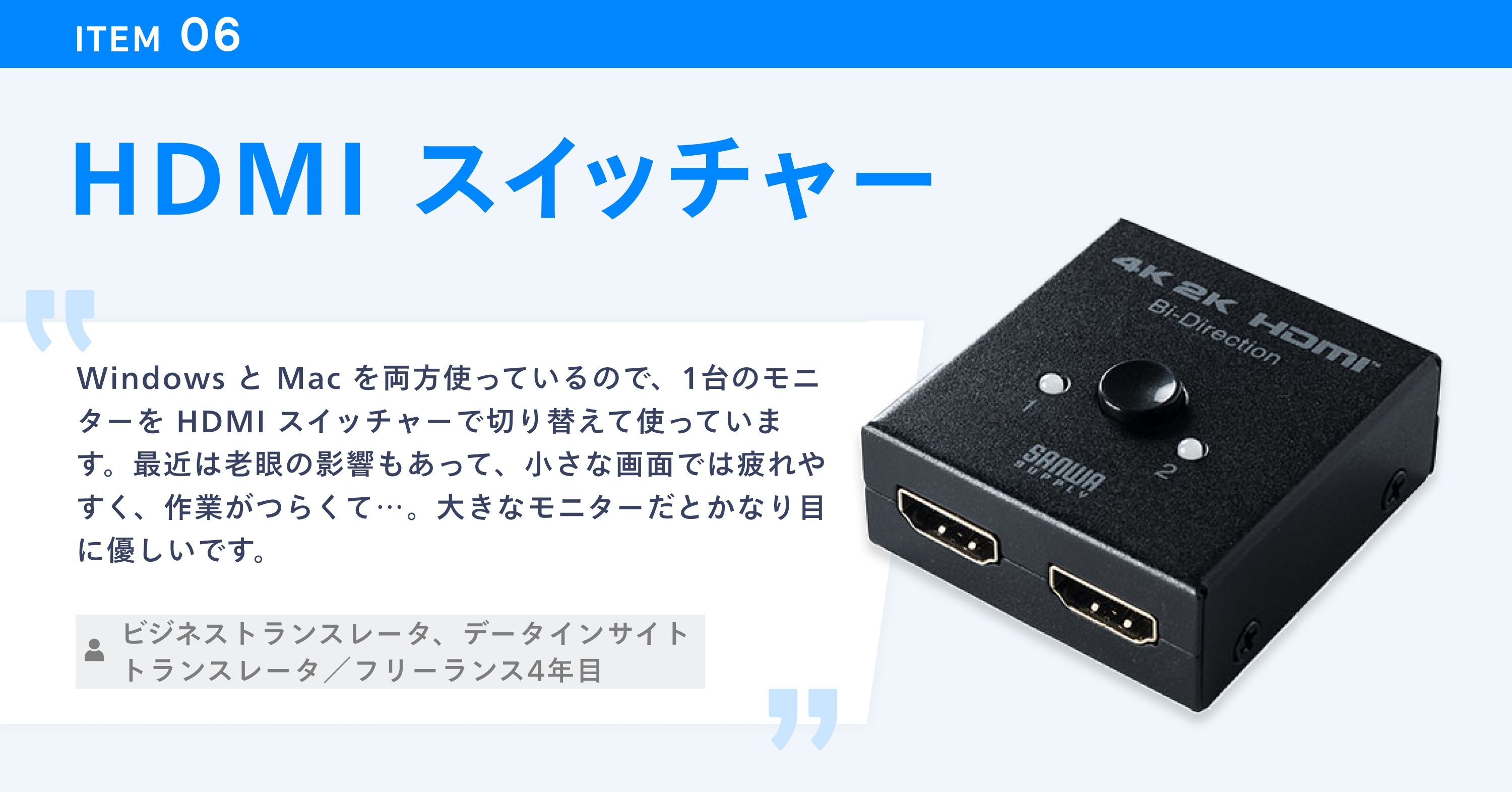 HDMI スイッチャーの写真と使用者のコメント。「Windows と Mac を両方使っているので、1台のモニターを HDMI スイッチャーで切り替えて使っています。最近は老眼の影響もあって、小さな画面では疲れやすく、作業がつらくて…。大きなモニターだとかなり目に優しいです。（ビジネストランスレータ、データインサイトトランスレータ／フリーランス4年目）」